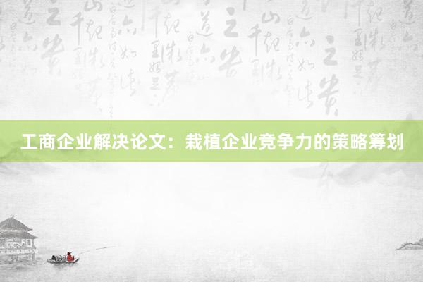 工商企业解决论文：栽植企业竞争力的策略筹划