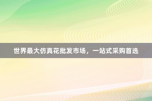 世界最大仿真花批发市场，一站式采购首选