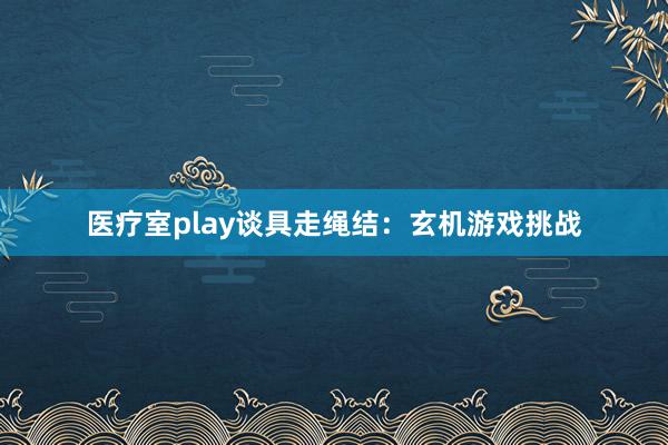 医疗室play谈具走绳结：玄机游戏挑战