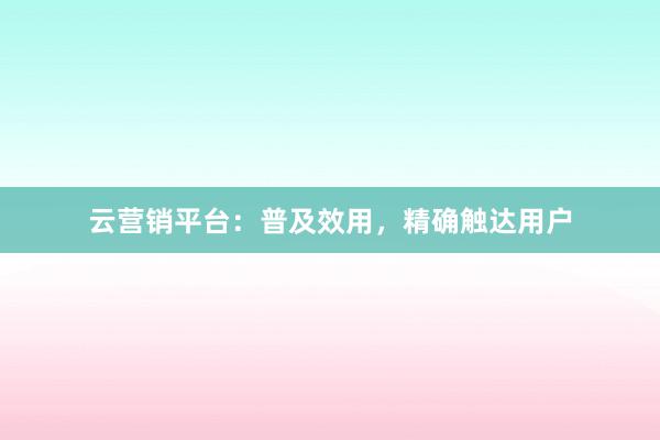 云营销平台：普及效用，精确触达用户